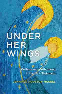 Under Her Wings: Mothers and Motherhood in the New Testament